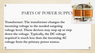 PARTS OF POWER SUPPLY
Transformer: The transformer changes the
incoming voltage to the needed outgoing
voltage level. These devices may step up or step
down the voltage. Typically, the DC voltage
required is much less than the incoming AC
voltage from the primary power source.
 