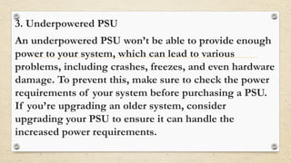 3. Underpowered PSU
An underpowered PSU won’t be able to provide enough
power to your system, which can lead to various
problems, including crashes, freezes, and even hardware
damage. To prevent this, make sure to check the power
requirements of your system before purchasing a PSU.
If you’re upgrading an older system, consider
upgrading your PSU to ensure it can handle the
increased power requirements.
 