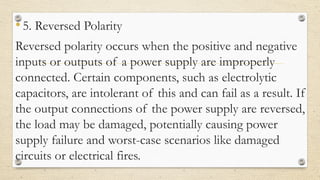 •5. Reversed Polarity
Reversed polarity occurs when the positive and negative
inputs or outputs of a power supply are improperly
connected. Certain components, such as electrolytic
capacitors, are intolerant of this and can fail as a result. If
the output connections of the power supply are reversed,
the load may be damaged, potentially causing power
supply failure and worst-case scenarios like damaged
circuits or electrical fires.
 