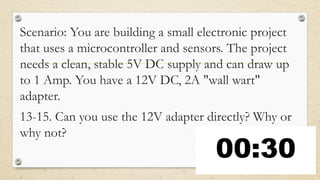 Scenario: You are building a small electronic project
that uses a microcontroller and sensors. The project
needs a clean, stable 5V DC supply and can draw up
to 1 Amp. You have a 12V DC, 2A "wall wart"
adapter.
13-15. Can you use the 12V adapter directly? Why or
why not?
 