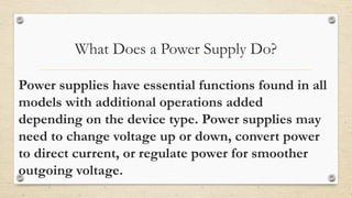 What Does a Power Supply Do?
Power supplies have essential functions found in all
models with additional operations added
depending on the device type. Power supplies may
need to change voltage up or down, convert power
to direct current, or regulate power for smoother
outgoing voltage.
 