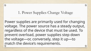 1. Power Supplies Change Voltage
Power supplies are primarily used for changing
voltage. The power source has a steady output,
regardless of the device that must be used. To
prevent overload, power supplies step down
the voltage—or, conversely, step it up—to
match the device’s requirements.
 