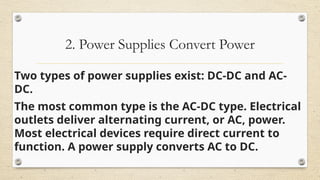 2. Power Supplies Convert Power
Two types of power supplies exist: DC-DC and AC-
DC.
The most common type is the AC-DC type. Electrical
outlets deliver alternating current, or AC, power.
Most electrical devices require direct current to
function. A power supply converts AC to DC.
 