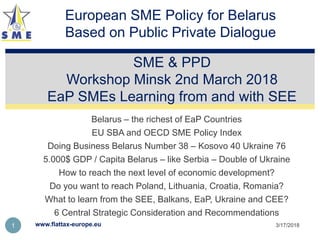 Belarus – the richest of EaP Countries
EU SBA and OECD SME Policy Index
Doing Business Belarus Number 38 – Kosovo 40 Ukraine 76
5.000$ GDP / Capita Belarus – like Serbia – Double of Ukraine
How to reach the next level of economic development?
Do you want to reach Poland, Lithuania, Croatia, Romania?
What to learn from the SEE, Balkans, EaP, Ukraine and CEE?
6 Central Strategic Consideration and Recommendations
SME & PPD
Workshop Minsk 2nd March 2018
EaP SMEs Learning from and with SEE
3/17/2018www.flattax-europe.eu1
European SME Policy for Belarus
Based on Public Private Dialogue
 