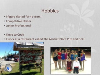 Hobbies 
• I figure skated for 13 years! 
• Competitive Skater 
• Junior Professional 
• I love to Cook 
• I work at a restaurant called The Market Place Pub and Deli! 
 