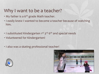 Why I want to be a teacher? 
• My father is a 6th grade Math teacher. 
• I easily knew I wanted to become a teacher because of watching 
him. 
• I substituted Kindergarten 1st 3rd 6th and special needs 
• Volunteered for Kindergarten! 
• I also was a skating professional teacher! 
 