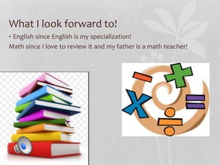 What I look forward to! 
• English since English is my specialization! 
Math since I love to review it and my father is a math teacher! 
 