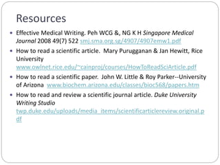 Resources
 Effective Medical Writing. Peh WCG &, NG K H Singapore Medical
Journal 2008 49(7) 522 smj.sma.org.sg/4907/4907emw1.pdf
 How to read a scientific article. Mary Purugganan & Jan Hewitt, Rice
University
www.owlnet.rice.edu/~cainproj/courses/HowToReadSciArticle.pdf
 How to read a scientific paper. John W. Little & Roy Parker--University
of Arizona www.biochem.arizona.edu/classes/bioc568/papers.htm
 How to read and review a scientific journal article. Duke University
Writing Studio
twp.duke.edu/uploads/media_items/scientificarticlereview.original.p
df
 