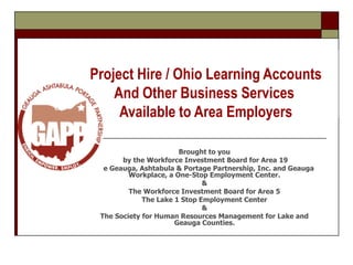 Project Hire / Ohio Learning Accounts And Other Business Services  Available to Area Employers Brought to you  by the Workforce Investment Board for Area 19 The Geauga, Ashtabula & Portage Partnership, Inc. and Geauga Workplace, a One-Stop Employment Center. & The Workforce Investment Board for Area 5 The Lake 1 Stop Employment Center & The Society for Human Resources Management for Lake and Geauga Counties. 