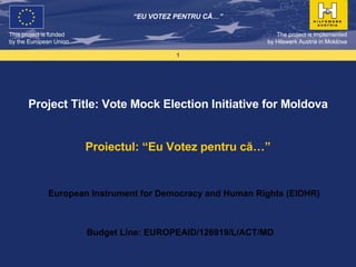 Project Title: Vote Mock Election Initiative for Moldova Proiectul: “Eu Votez pentru că…” The project is implemented by  Hilswerk Austria in Moldova “ EU VOTEZ PENTRU C Ă…” Budget Line: EUROPEAID/126919/L/ACT/MD European Instrument for Democracy and Human Rights (EIDHR) 