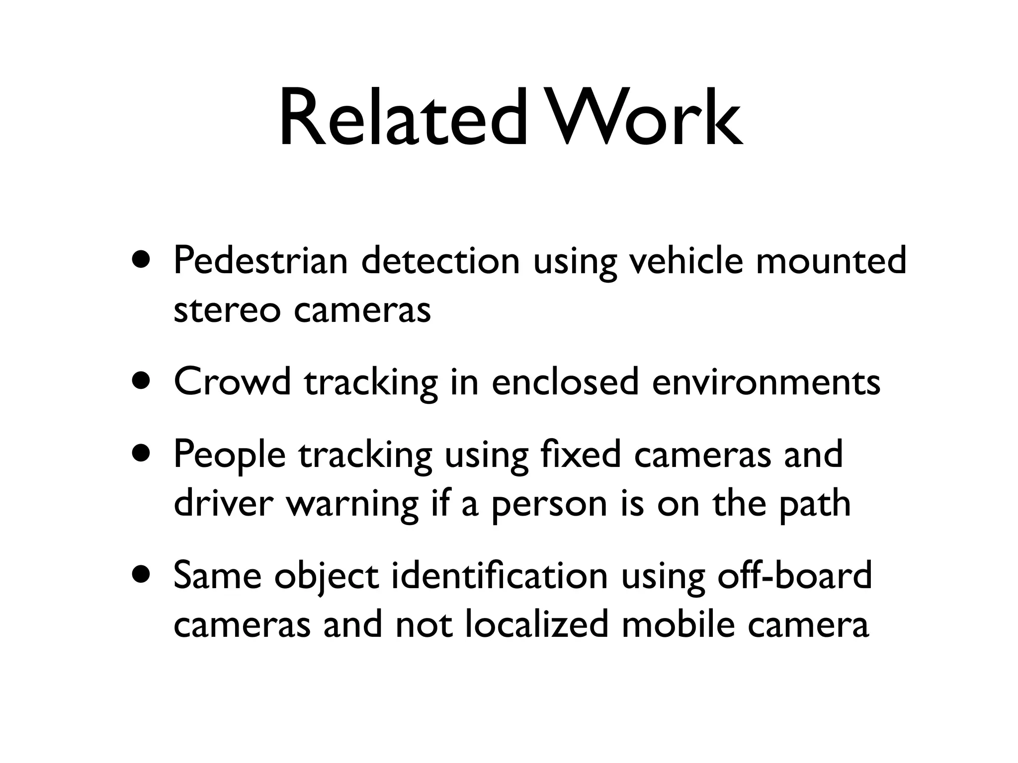 Related Work
• Pedestrian detection using vehicle mounted
  stereo cameras
• Crowd tracking in enclosed environments
• People tracking using ﬁxed cameras and
  driver warning if a person is on the path
• Same object identiﬁcation using off-board
  cameras and not localized mobile camera
 