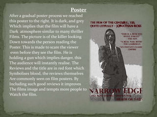 Poster
After a gradual poster process we reached
this poster to the right. It is dark, and grey
Which implies that the film will have a
Dark atmosphere similar to many thriller
Films. The picture is of the killer looking
Down towards the person reading the
Poster. This is made to scare the viewer
even before they see the film. He is
holding a gun which implies danger, this
The audience will instantly realise. The
Reviews and the title are in red font which
Symbolises blood, the reviews themselves
Are commonly seen on film posters. By
Including such good reviews it improves
The films image and tempts more people to
Watch the film.
 