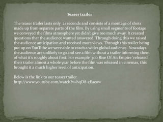 Teaser trailer
The teaser trailer lasts only 21 seconds and consists of a montage of shots
made up from separate parts of the film. By using small segments of footage
we conveyed the films atmosphere yet didn’t give too much away. It created
questions that the audience wanted answered. Through doing this we raised
the audience anticipation and received more views. Through this trailer being
put up on YouTube we were able to reach a wider global audience. Nowadays
the audience are unlikely to go and see a film without a trailer informing them
of what it’s roughly about first. For example ‘300 Rise Of An Empire ‘released
their trailer almost a whole year before the film was released in cinemas, this
brought it a much higher level of anticipation.
Below is the link to our teaser trailer.
http://www.youtube.com/watch?v=hqD8-zEae0w
 