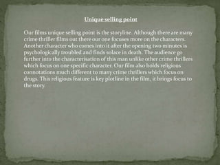 Unique selling point
Our films unique selling point is the storyline. Although there are many
crime thriller films out there our one focuses more on the characters.
Another character who comes into it after the opening two minutes is
psychologically troubled and finds solace in death. The audience go
further into the characterisation of this man unlike other crime thrillers
which focus on one specific character. Our film also holds religious
connotations much different to many crime thrillers which focus on
drugs. This religious feature is key plotline in the film, it brings focus to
the story.
 