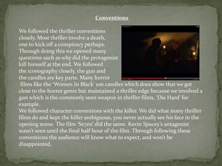 Conventions
We followed the thriller conventions
closely. Most thriller involve a death,
one to kick off a conspiracy perhaps.
Through doing this we opened many
questions such as why did the protagonist
kill himself at the end. We followed
the iconography closely, the gun and
the candles are key parts. Many horror
films like the ‘Women In Black’ use candles which does show that we got
close to the horror genre but maintained a thriller edge because we involved a
gun which is the commonly seen weapon in thriller films, ‘Die Hard’ for
example.
We followed character conventions with the killer. We did what many thriller
films do and kept the killer ambiguous, you never actually see his face in the
opening scene. The film ‘Se7en’ did the same. Kevin Spacey’s antagonist
wasn’t seen until the final half hour of the film. Through following these
conventions the audience will know what to expect, and won’t be
disappointed.
 