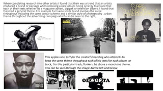 When completing research into other artists I found that their was a trend that an artists
produced a brand or package when releasing a new album. Using synergy to ensure that
each of their texts whether its a magazine advert, digipak or television advert. I found that
they had a general theme. For example Earl sweatshirts brand involves the same
throughout including the same colour scheme and a similar style of photography , urban
theme throughout the advertising campaign which can be seen to the right;
This applies also to Tyler the creator’s branding who attempts to
keep the same theme throughout each of his texts for each album or
track, for this particular track, Yonkers, he chose a monotone theme.
This can be seen through the images to the left and below:
 