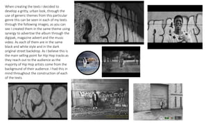 When creating the texts I decided to
develop a gritty, urban look, through the
use of generic themes from this particular
genre this can be seen in each of my texts
through the following images; as you can
see I created them in the same theme using
synergy to advertise the album through the
digipak, magazine advert and the music
video. As each of them are in the same
black and white style and in the dark
original street backdrop. As I believe this is
the main selling point for Hip Hop tracks as
they reach out to the audience as the
majority of Hip Hop artists come from the
background of their audience. I had this in
mind throughout the construction of each
of the texts.
 