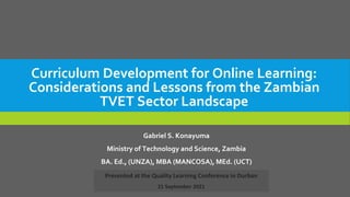 Curriculum Development for Online Learning:
Considerations and Lessons from the Zambian
TVET Sector Landscape
Gabriel S. Konayuma
Ministry of Technology and Science, Zambia
BA. Ed., (UNZA), MBA (MANCOSA), MEd. (UCT)
Presented at the Quality Learning Conference in Durban
21 September 2021
 