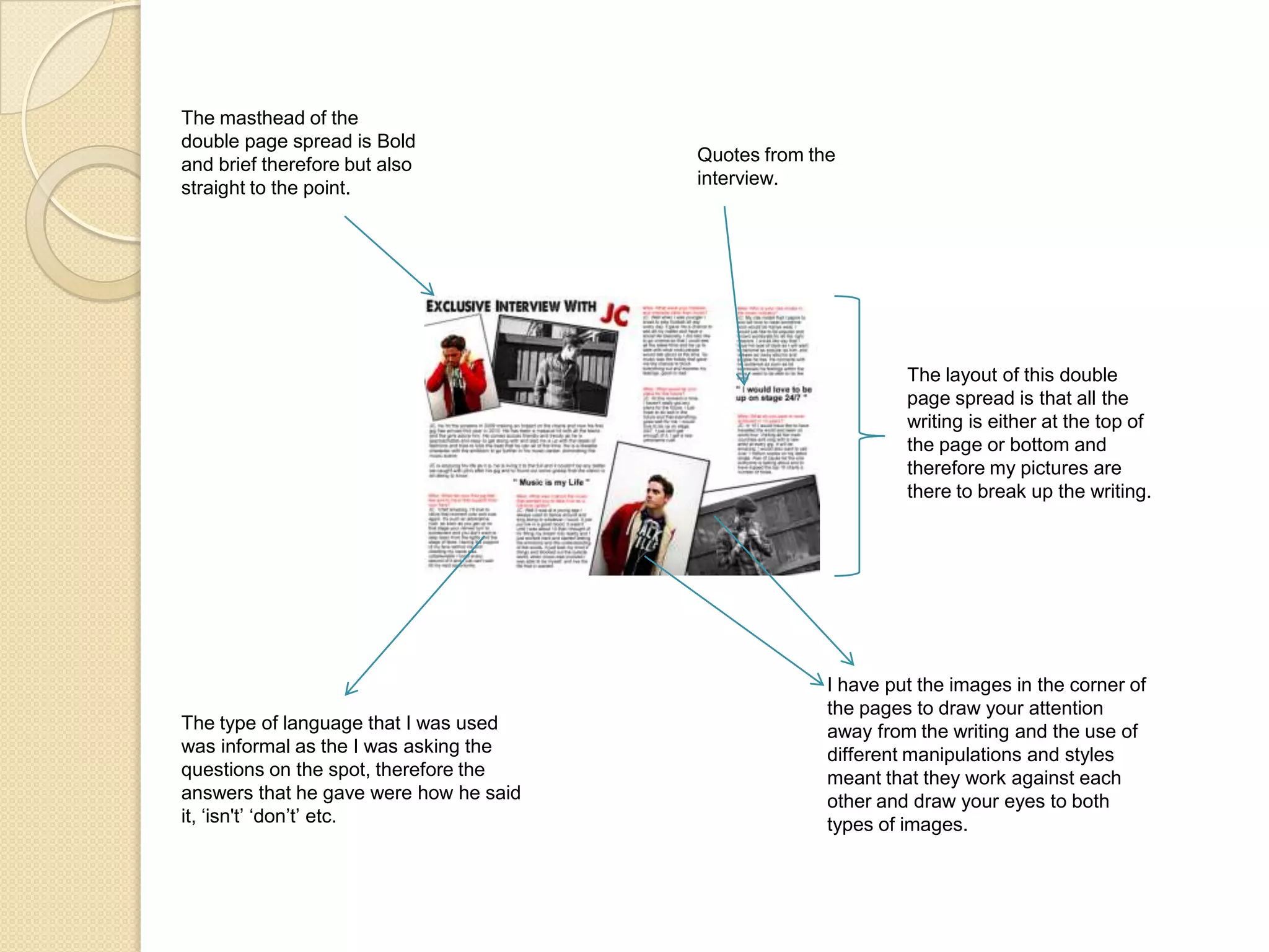 The masthead of the double page spread is Bold and brief therefore but also straight to the point.Quotes from the interview.The layout of this double page spread is that all the writing is either at the top of the page or bottom and therefore my pictures are there to break up the writing.I have put the images in the corner of the pages to draw your attention away from the writing and the use of different manipulations and styles meant that they work against each other and draw your eyes to both types of images.The type of language that I was used was informal as the I was asking the questions on the spot, therefore the answers that he gave were how he said it, ‘isn't’ ‘don’t’ etc.