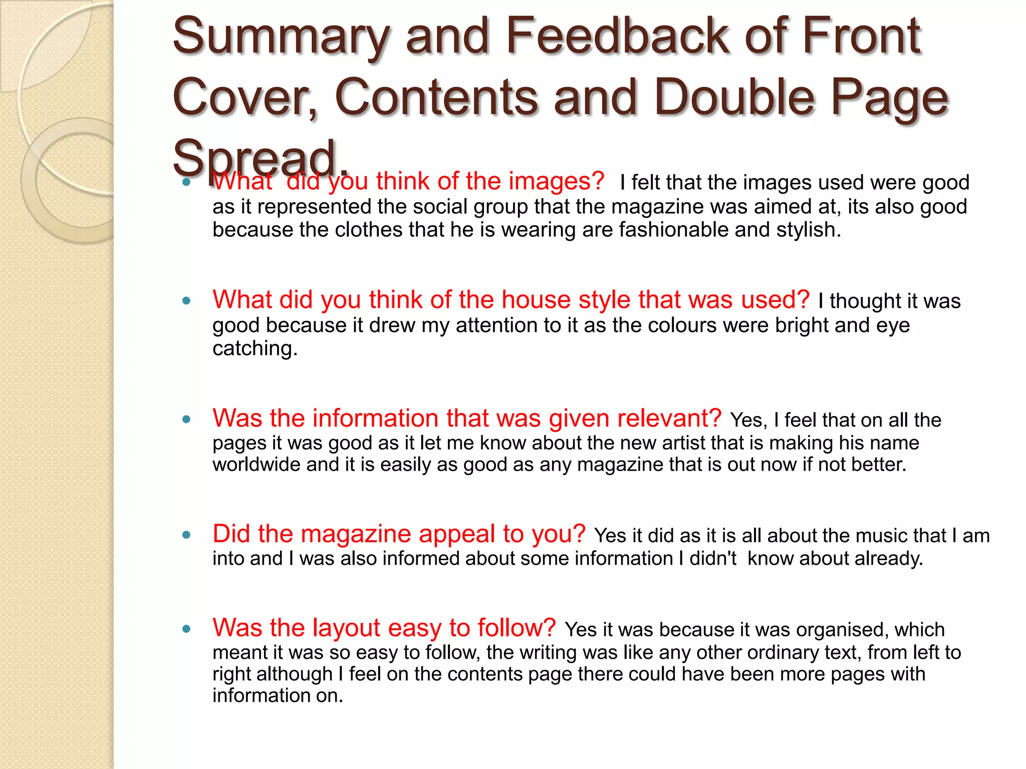 Summary and Feedback of Front Cover, Contents and Double Page Spread.What  did you think of the images?  I felt that the images used were good as it represented the social group that the magazine was aimed at, its also good because the clothes that he is wearing are fashionable and stylish.What did you think of the house style that was used? I thought it was good because it drew my attention to it as the colours were bright and eye catching.Was the information that was given relevant? Yes, I feel that on all the pages it was good as it let me know about the new artist that is making his name worldwide and it is easily as good as any magazine that is out now if not better.Did the magazine appeal to you? Yes it did as it is all about the music that I am into and I was also informed about some information I didn't  know about already.Was the layout easy to follow?Yes it was because it was organised, which meant it was so easy to follow, the writing was like any other ordinary text, from left to right although I feel on the contents page there could have been more pages with information on.