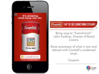 ‘Bring soup to “front-of-mind”’
 - John Faulkner, Director of Brand
               Comms

Raise awareness of what is new and
 relevant with Cambell’s condensed
                soups

             Coupons
 