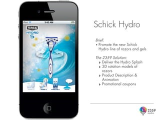 Schick Hydro
Brief:
• Promote the new Schick
  Hydro line of razors and gels

The 2359 Solution:
  ‣ Deliver the Hydro Splash
  ‣ 3D rotation models of
    razors
  ‣ Product Description &
    Animation
  ‣ Promotional coupons
 