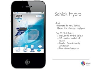 Schick Hydro
Brief:
• Promote the new Schick
  Hydro line of razors and gels

The 2359 Solution:
  ‣ Deliver the Hydro Splash
  ‣ 3D rotation models of
    razors
  ‣ Product Description &
    Animation
  ‣ Promotional coupons
 