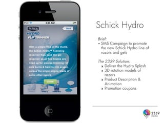 Schick Hydro
Brief:
• SMS Campaign to promote
  the new Schick Hydro line of
  razors and gels

The 2359 Solution:
  ‣ Deliver the Hydro Splash
  ‣ 3D rotation models of
    razors
  ‣ Product Description &
    Animation
  ‣ Promotion coupons
 