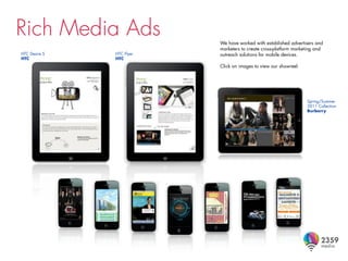 Rich Media Ads             We have worked with established advertisers and
                           marketers to create cross-platform marketing and
HTC Desire S   HTC Flyer   outreach solutions for mobile devices.
HTC            HTC
                           Click on images to view our showreel.




                                                                   Spring/Summer
                                                                   2011 Collection
                                                                   Burberry
 
