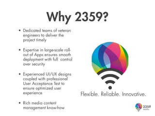 Why 2359?
• Dedicated teams of veteran
  engineers to deliver the
  project timely

• Expertise in large-scale roll-
  out of Apps ensures smooth
  deployment with full control
  over security

• Experienced UI/UX designs
  coupled with professional
  User Acceptance Test to
  ensure optimized user
  experience                       Flexible. Reliable. Innovative.
• Rich media content
  management know-how
 