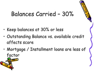 Balances Carried – 30% Keep balances at 30% or less Outstanding Balance vs. available credit affects score Mortgage / Installment loans are less of factor 