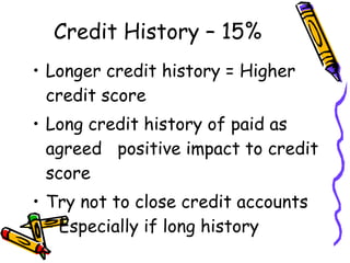 Credit History – 15% Longer credit history = Higher credit score Long credit history of paid as agreed  positive impact to credit score Try not to close credit accounts – Especially if long history 