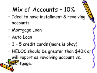 Mix of Accounts – 10% Ideal to have installment & revolving accounts Mortgage Loan Auto Loan 3 – 5 credit cards (more is okay) HELOC should be greater than $40K or will report as revolving account vs. mortgage. 