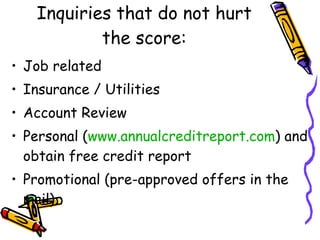 Inquiries that do not hurt the score: Job related Insurance / Utilities Account Review Personal ( www.annualcreditreport.com ) and obtain free credit report Promotional (pre-approved offers in the mail). 
