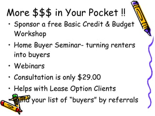 More $$$ in Your Pocket !! Sponsor a free Basic Credit & Budget Workshop Home Buyer Seminar- turning renters into buyers Webinars Consultation is only $29.00 Helps with Lease Option Clients Build your list of “buyers” by referrals 
