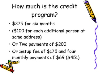 How much is the credit program? $375 for six months  ($100 for each additional person at same address) Or Two payments of $200 Or Setup fee of $175 and four monthly payments of $69 ($451) 