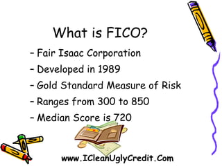 What is FICO? Fair Isaac Corporation Developed in 1989 Gold Standard Measure of Risk Ranges from 300 to 850 Median Score is 720 www.ICleanUglyCredit.Com 