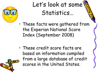 These facts were gathered from the Experian National Score Index (September 2008)  These credit score facts are based on information compiled from a large database of credit scores in the United States.   Let’s look at some Statistics… 