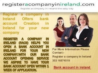REGISTER A COMPANY IN
IRELAND (RACII) HELPS YOU
OPEN A BANK ACCOUNT IN
IRELAND FOR YOUR NEW
COMPANY.WITH OUR BANK
ACCOUNT OPENING SERVICE
WE ASPIRE TO HAVE YOUR
BANK ACCOUNT OPEN WITHIN 1
WEEK OF APPLICATION.
For More Information Please
Contact:-
Register a company in Ireland
353 16874519
Register a company in
Ireland Offers bank
account Creation in
Ireland for your new
company
Bank account in ireland
 