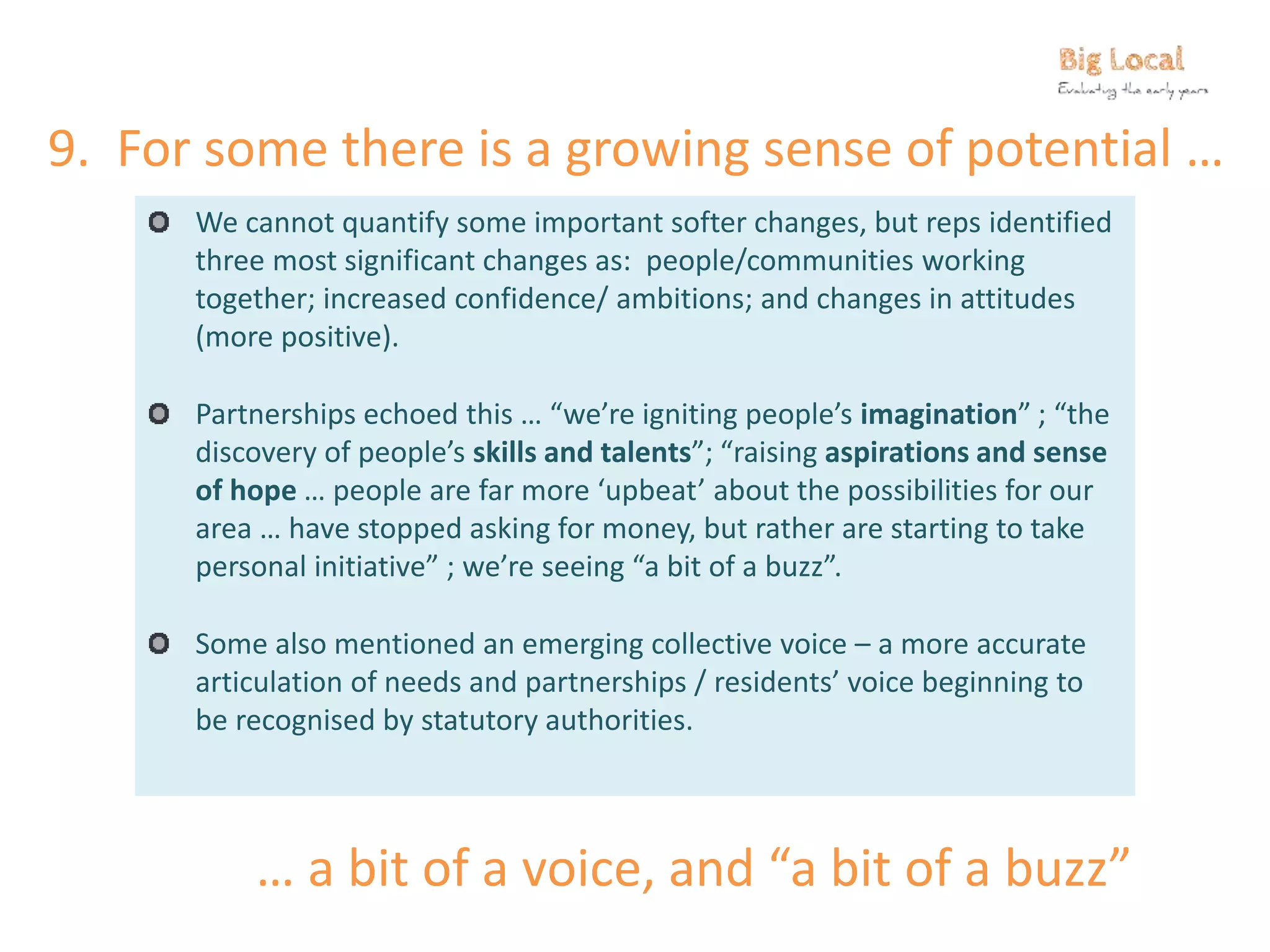 9. For some there is a growing sense of potential …
We cannot quantify some important softer changes, but reps identified
three most significant changes as: people/communities working
together; increased confidence/ ambitions; and changes in attitudes
(more positive).
Partnerships echoed this … “we’re igniting people’s imagination” ; “the
discovery of people’s skills and talents”; “raising aspirations and sense
of hope … people are far more ‘upbeat’ about the possibilities for our
area … have stopped asking for money, but rather are starting to take
personal initiative” ; we’re seeing “a bit of a buzz”.
Some also mentioned an emerging collective voice – a more accurate
articulation of needs and partnerships / residents’ voice beginning to
be recognised by statutory authorities.
… a bit of a voice, and “a bit of a buzz”
 