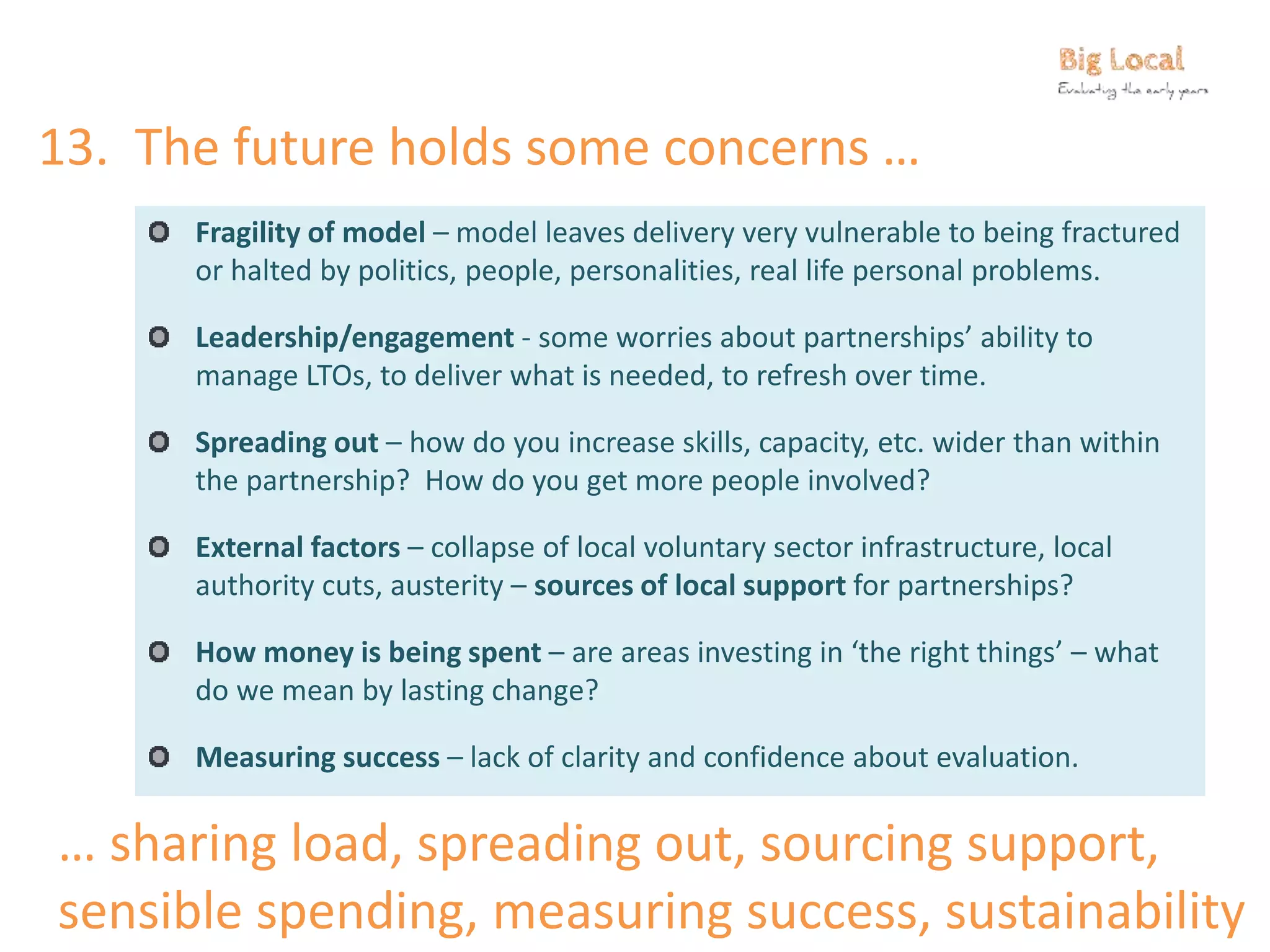 13. The future holds some concerns …
Fragility of model – model leaves delivery very vulnerable to being fractured
or halted by politics, people, personalities, real life personal problems.
Leadership/engagement - some worries about partnerships’ ability to
manage LTOs, to deliver what is needed, to refresh over time.
Spreading out – how do you increase skills, capacity, etc. wider than within
the partnership? How do you get more people involved?
External factors – collapse of local voluntary sector infrastructure, local
authority cuts, austerity – sources of local support for partnerships?
How money is being spent – are areas investing in ‘the right things’ – what
do we mean by lasting change?
Measuring success – lack of clarity and confidence about evaluation.
… sharing load, spreading out, sourcing support,
sensible spending, measuring success, sustainability
 