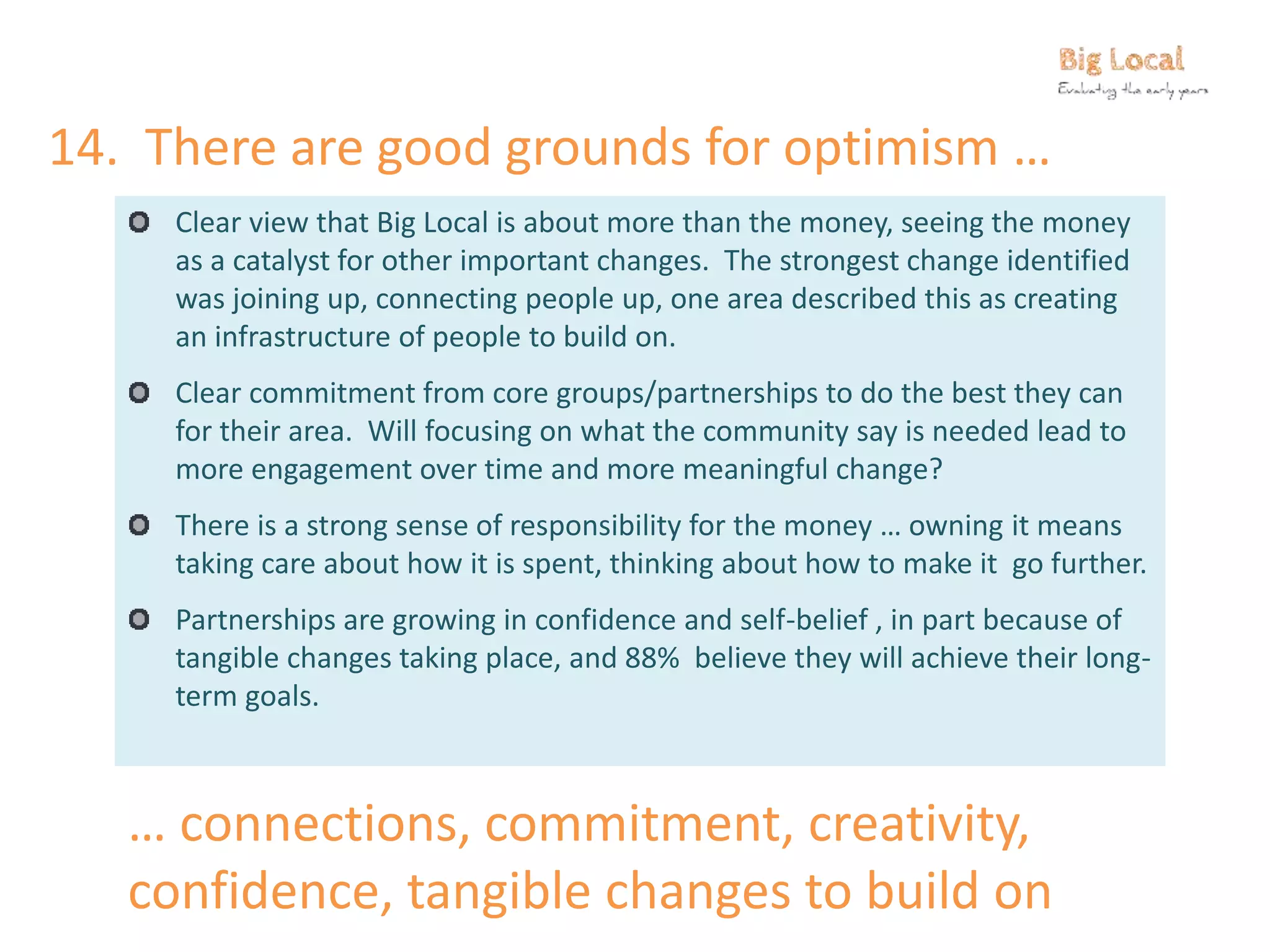 14. There are good grounds for optimism …
Clear view that Big Local is about more than the money, seeing the money
as a catalyst for other important changes. The strongest change identified
was joining up, connecting people up, one area described this as creating
an infrastructure of people to build on.
Clear commitment from core groups/partnerships to do the best they can
for their area. Will focusing on what the community say is needed lead to
more engagement over time and more meaningful change?
There is a strong sense of responsibility for the money … owning it means
taking care about how it is spent, thinking about how to make it go further.
Partnerships are growing in confidence and self-belief , in part because of
tangible changes taking place, and 88% believe they will achieve their long-
term goals.
… connections, commitment, creativity,
confidence, tangible changes to build on
 