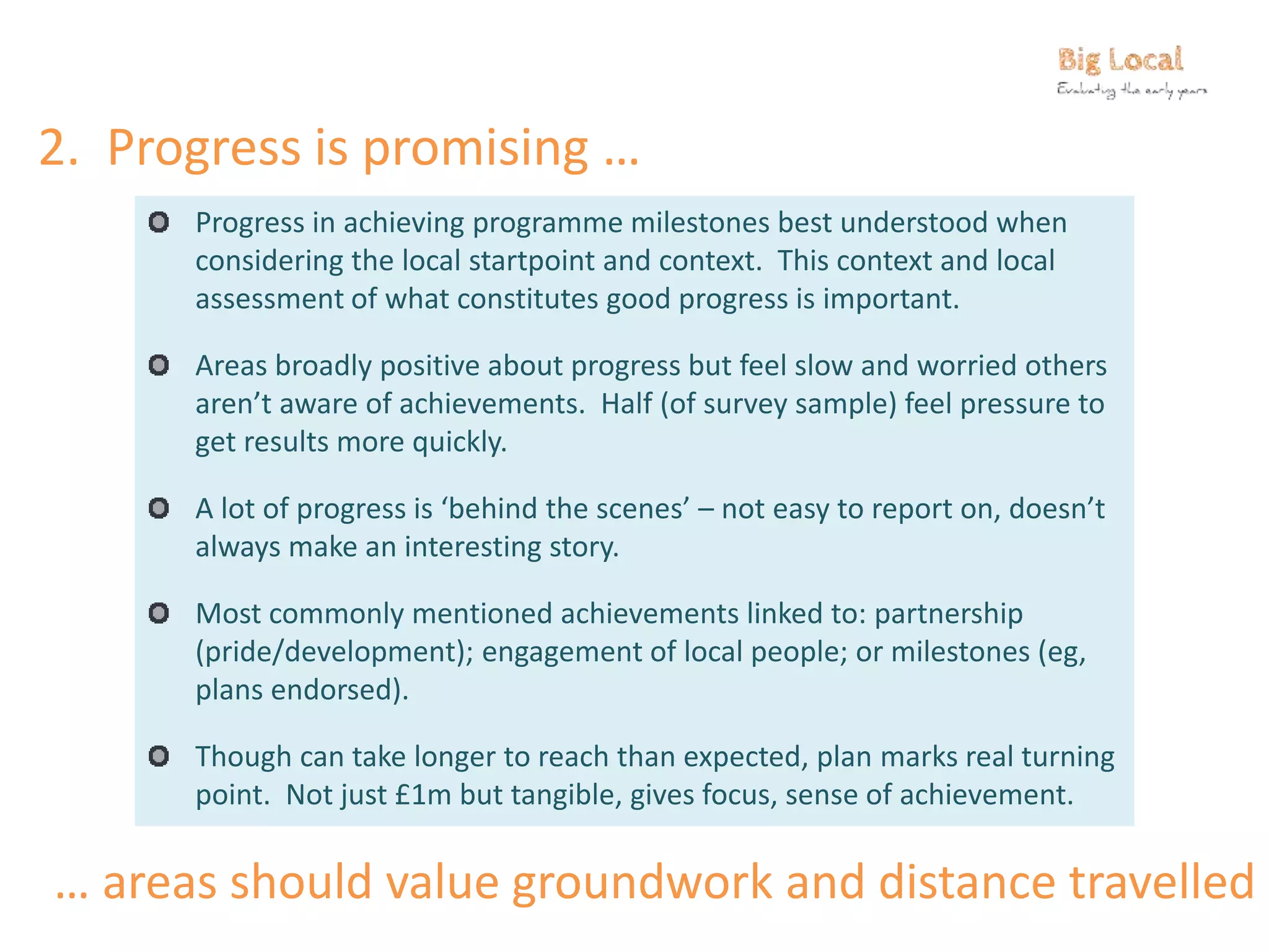 2. Progress is promising …
Progress in achieving programme milestones best understood when
considering the local startpoint and context. This context and local
assessment of what constitutes good progress is important.
Areas broadly positive about progress but feel slow and worried others
aren’t aware of achievements. Half (of survey sample) feel pressure to
get results more quickly.
A lot of progress is ‘behind the scenes’ – not easy to report on, doesn’t
always make an interesting story.
Most commonly mentioned achievements linked to: partnership
(pride/development); engagement of local people; or milestones (eg,
plans endorsed).
Though can take longer to reach than expected, plan marks real turning
point. Not just £1m but tangible, gives focus, sense of achievement.
… areas should value groundwork and distance travelled
 