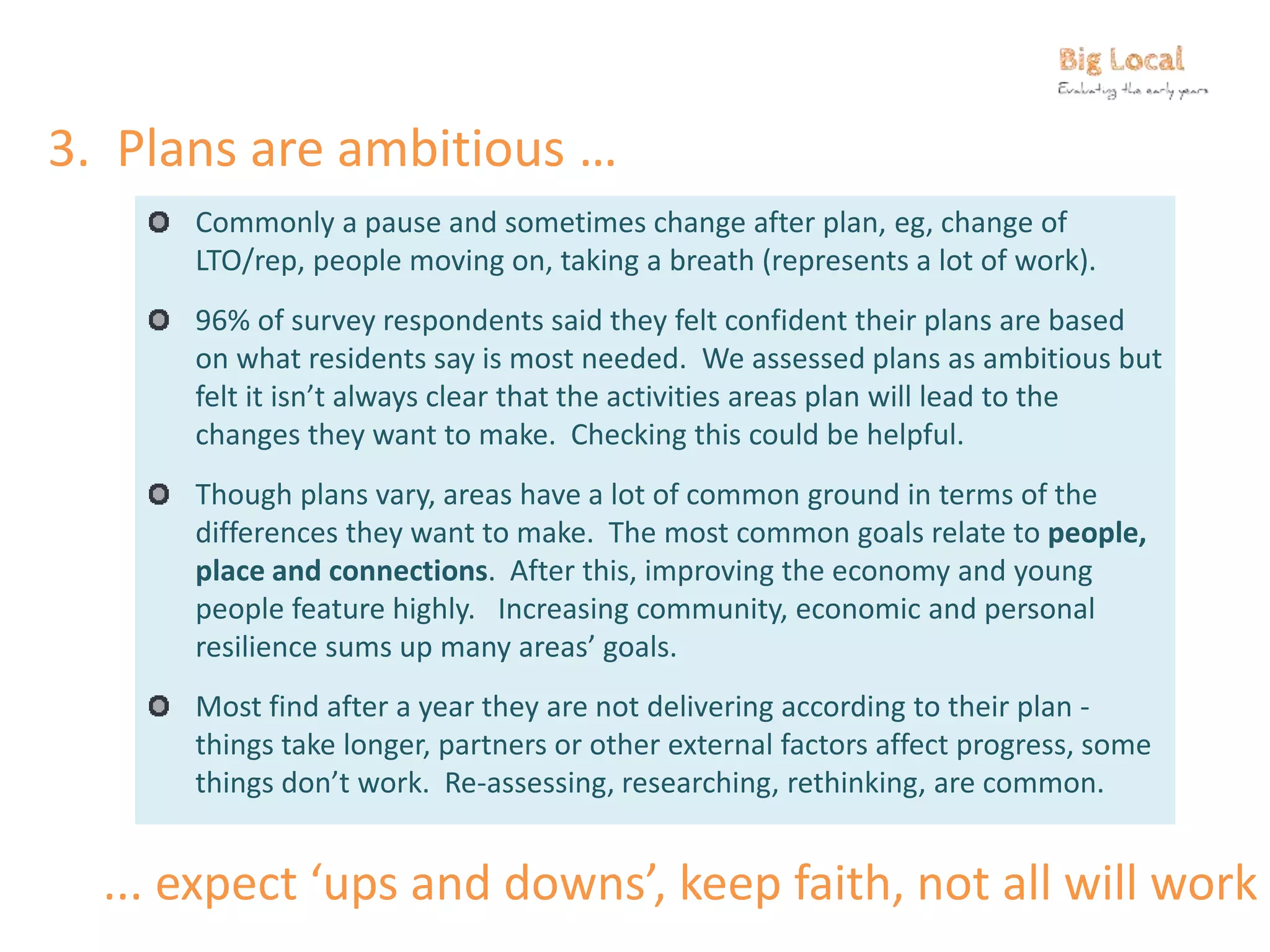3. Plans are ambitious …
Commonly a pause and sometimes change after plan, eg, change of
LTO/rep, people moving on, taking a breath (represents a lot of work).
96% of survey respondents said they felt confident their plans are based
on what residents say is most needed. We assessed plans as ambitious but
felt it isn’t always clear that the activities areas plan will lead to the
changes they want to make. Checking this could be helpful.
Though plans vary, areas have a lot of common ground in terms of the
differences they want to make. The most common goals relate to people,
place and connections. After this, improving the economy and young
people feature highly. Increasing community, economic and personal
resilience sums up many areas’ goals.
Most find after a year they are not delivering according to their plan -
things take longer, partners or other external factors affect progress, some
things don’t work. Re-assessing, researching, rethinking, are common.
... expect ‘ups and downs’, keep faith, not all will work
 