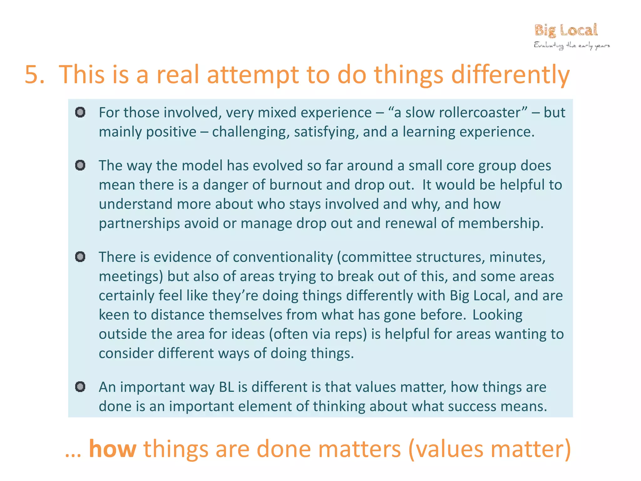 5. This is a real attempt to do things differently
For those involved, very mixed experience – “a slow rollercoaster” – but
mainly positive – challenging, satisfying, and a learning experience.
The way the model has evolved so far around a small core group does
mean there is a danger of burnout and drop out. It would be helpful to
understand more about who stays involved and why, and how
partnerships avoid or manage drop out and renewal of membership.
There is evidence of conventionality (committee structures, minutes,
meetings) but also of areas trying to break out of this, and some areas
certainly feel like they’re doing things differently with Big Local, and are
keen to distance themselves from what has gone before. Looking
outside the area for ideas (often via reps) is helpful for areas wanting to
consider different ways of doing things.
An important way BL is different is that values matter, how things are
done is an important element of thinking about what success means.
… how things are done matters (values matter)
 