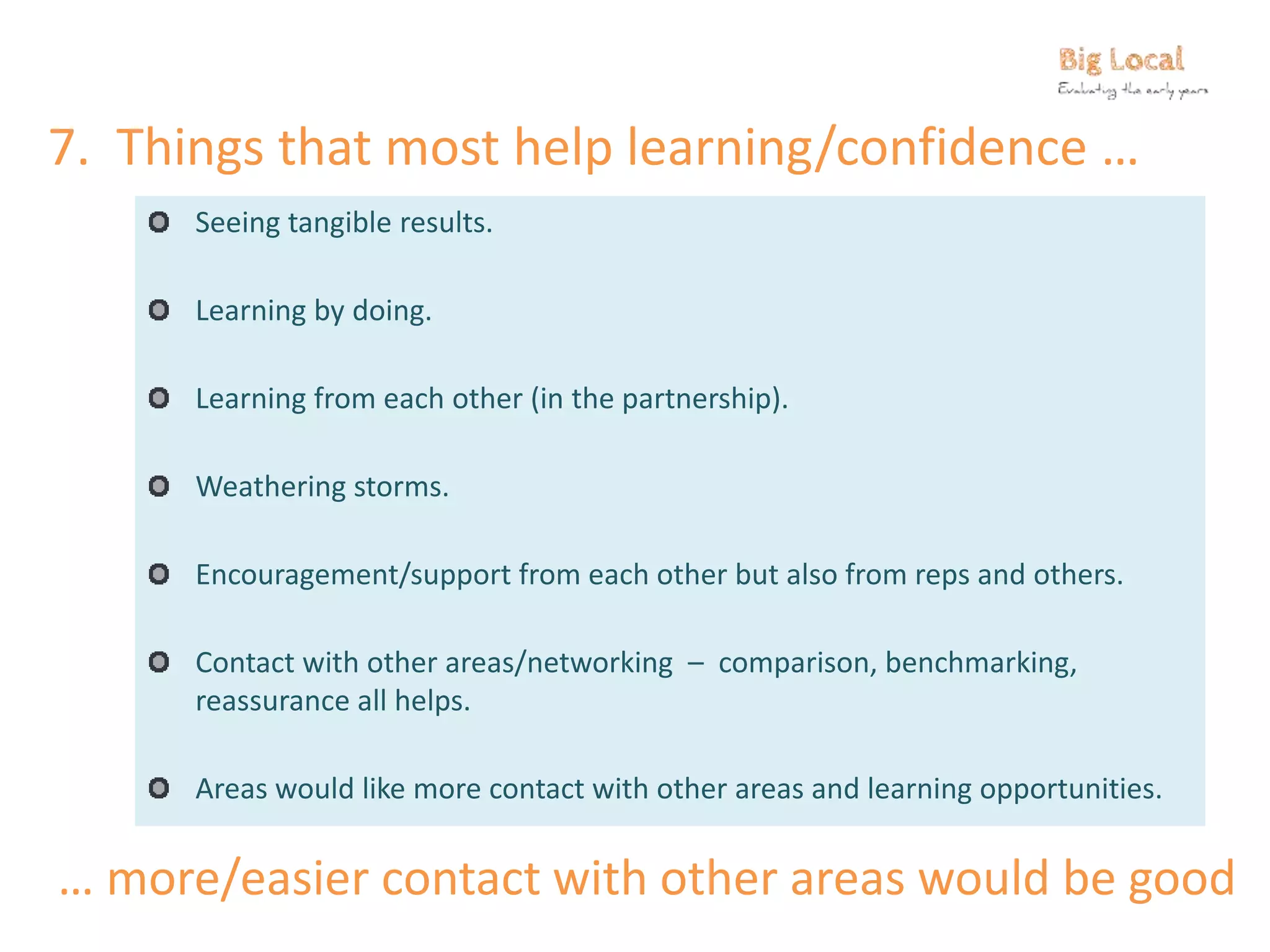 7. Things that most help learning/confidence …
Seeing tangible results.
Learning by doing.
Learning from each other (in the partnership).
Weathering storms.
Encouragement/support from each other but also from reps and others.
Contact with other areas/networking – comparison, benchmarking,
reassurance all helps.
Areas would like more contact with other areas and learning opportunities.
… more/easier contact with other areas would be good
 
