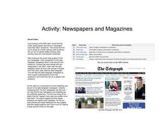 Activity: Newspapers and Magazines
Social Class
From looking at the NRS data I found that the
C2DE grade people read the sun newspaper
more than ABC1 people do. This shows that the
sun is aimed at a lower working class audience,
the sun aim to please skilled working class,
working class and unemployed individuals.
After looking at the social class grades for the
sun newspaper I then compared it to the daily
telegraph newspaper which is the second one I
looked at. It shows that more people who are
categorised in the ABC1 class read the daily
telegraph where as only a few groups of people
from the C2DE class read the daily telegraph.
This will help the daily telegraph newspaper to
have a good understanding of who their
audience is and what they can do to please their
audience.
On the right is a a screenshot of some headlines and
story's in the daily telegraph newspaper. Instantly
comparing both The Sun newspaper and this one I
can see that the two newspapers are targeting two
very different audiences. The font and sizing of the
letters that the Telgraph have used are smaller more
held back. This would suggest that their target
audience are slightly more intelligent, As the sun
uses pictures and large headings this may suggest
that their target audience don't care much for reading
a large amount of text on the page.
 