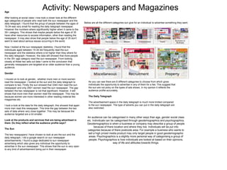 Activity: Newspapers and MagazinesAge
After looking at social class I now took a closer look at the different
age categories of people who read both the sun newspaper and the
daily telegraph. I found that the group of people between the ages of
15-34 was very small for reading the daily telegraph newspaper.
However the numbers where significantly higher when it came to the
35+ category. This shows that maybe people below the ages of 35
have other resources to access information, other than reading the
newspaper. It may also show that people below the age of 35 don't
want to read about serious issues occurring in the world.
Now I looked at the sun newspaper statistics. I found that the
individuals aged between 15-34 did frequently read the sun
newspaper and the statistics where a lot higher than they where for
the daily telegraph. However, the data still showed that more people
in the 35+ age category read the sun newspaper. From looking
closely at these two sets out data I came to the conclusion that
generally newspapers are targeted at an older audience than a young
audience.
Gender
I moved on to look at gender, whether more men or more women
read the newspaper. I looked at the sun and the daily telegraph to
compare to two. Firstly the sun showed that 3340 men read the sun
newspaper and only 2501 women read the sun newspaper. The gap
between the two newspaper is not that significant. However, it still
shows that more men than women read the newspaper. This may be
because women are more interested in other reading material like
magazines etc.
I took a look at the data for the daily telegraph, this showed that again
more men read this newspaper. This time the gap between the two
sets of data where very close together. This may be because the
audience targeted are a lot smaller.
Look at the products and services that are being advertised in
them. Do they reflect what the audience profile says?
The Sun
The two newspapers I have chosen to look at are the sun and the
daily telegraph, I did a google search on sun newspaper
advertisements. I found a page dedicated to sun newspaper
advertising which also gives any individual the opportunity to
advertise in the sun newspaper. This shows that the sun is very open
to any kind of advertisement being put in their newspaper.
As you can see there are 8 different categories to choose from which gives
individuals the opportunity to advertise in any of them for a fee. This suggest that
the sun are not picky on the types of ads shown, in my opinion it reflects the
audience profile accurately.
The Daily Telegraph
The advertisement space in the daily telegraph is much more limited compared
to the sun newspaper. The type of adverts you can put in the daily telegraph are
also restricted.
Below are all the different categories sun give for an individual to advertise something they want.
An audience can be categorised in many other ways than age, gender social class
etc. Individuals can be categorised through geodemographics and psychographics.
Geodemographics is when a business or company may describe a group of people
because of there location and where they live. Individuals will be put into
categories because of there postcode area. For example a business who wants to
sell a high priced media product may only target people in good geodemographic
areas. Psychographics is a slightly more personal way of categorising a group of
people. Psychographics is how individuals are looked at based on their opinions,
way of life and attitudes towards things.
 