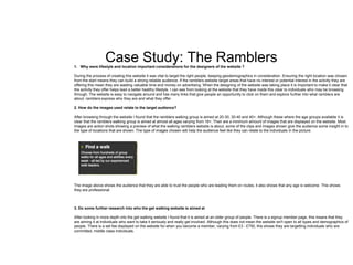 Case Study: The Ramblers1. Why were lifestyle and location important considerations for the designers of the website ?
During the process of creating this website it was vital to target the right people, keeping geodemographics in consideration. Ensuring the right location was chosen
from the start means they can build a strong reliable audience. If the ramblers website target areas that have no interest or potential interest in the activity they are
offering this mean they are wasting valuable time and money on advertising. When the designing of the website was taking place it is important to make it clear that
the activity they offer helps lead a better healthy lifestyle. I can see from looking at the website that they have made this clear to individuals who may be browsing
through. The website is easy to navigate around and has many links that give people an opportunity to click on them and explore further into what ramblers are
about. ramblers express who they are and what they offer.
2. How do the images used relate to the target audience?
After browsing through the website I found that the ramblers walking group is aimed at 20-30, 30-40 and 40+. Although these where the age groups available it is
clear that the ramblers walking group is aimed at almost all ages varying from 18+. Their are a minimum amount of images that are displayed on the website. Most
images are action shots showing a preview of what the walking ramblers website is about, some of the clips and images shown give the audience some insight in to
the type of locations that are shown. The type of images chosen will help the audience feel like they can relate to the individuals in the picture.
The image above shows the audience that they are able to trust the people who are leading them on routes, it also shows that any age is welcome. This shows
they are professional.
3. Do some further research into who the get walking website is aimed at
After looking in more depth into the get walking website I found that it is aimed at an older group of people. There is a signup member page, this means that they
are aiming it at individuals who want to take it seriously and really get involved. Although this does not mean the website isn't open to all types and demographics of
people. There is a set fee displayed on the website for when you become a member, varying from £3 - £750, this shows they are targetting individuals who are
committed, middle class individuals.
 