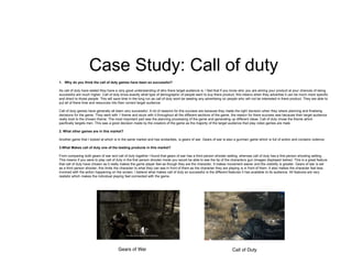 Case Study: Call of duty
1. Why do you think the call of duty games have been so successful?
As call of duty have stated they have a very good understanding of who there target audience is. I feel that if you know who you are aiming your product at your chances of being
successful are much higher. Call of duty know exactly what type of demographic of people want to buy there product, this means when they advertise it can be much more specific
and direct to those people. This will save time in the long run as call of duty wont be wasting any advertising on people who will not be interested in there product. They are able to
put all of there time and resources into their correct target audience.
Call of duty games have generally all been very successful. A lot of reasons for this success are because they made the right decision when they where planning and finalising
decisions for the game. They went with 1 theme and stuck with it throughout all the different sections of the game, the reason for there success was because their target audience
really took to the chosen theme. The most important part was the planning processing of the game and generating up different ideas. Call of duty chose the theme which
pacifically targets men. This was a good decision made by the creators of the game as the majority of the target audience that play video games are male.
2. What other games are in this market?
Another game that I looked at which is in the same market and has similarities, is gears of war. Gears of war is also a gunman game which is full of action and contains violence.
3.What Makes call of duty one of the leading products in this market?
From comparing both gears of war and call of duty together I found that gears of war has a third person shooter setting, whereas call of duty has a first person shooting setting.
This means if you were to play call of duty in the first person shooter mode you would be able to see the tip of the characters gun (images displayed below). This is a great feature
that call of duty have chosen as it really makes the game player feel as though they are the character. It makes movement easier and the visibility is greater. Gears of war is set
as a third person shooter, this limits the character to what they can see in front of them as the character they are playing is in front of them. It also makes the character feel less
involved with the action happening on the screen. I believe what makes call of duty so successful is the different features it has available to its audience. All features are very
realistic which makes the individual playing feel connected with the game.
 